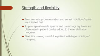 Strength and flexibility
 Exercises to improve relaxation and aenral mobility of spine
are initiated first.
 As para spinal muscle spasms and hamstrings tightness are
often seen in patient can be added to the rehabilitation
program.
 Flexibility training is useful in patient with hypermobility of
the spine.
 
