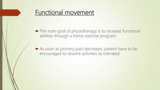 Functional movement
 The main goal of physiotherapy is to increase functional
abilities through a home exercise program.
 As soon as primary pain decreases, patient have to be
encouraged to resume activities as tolerated.
 