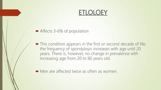 ETLOLOEY
 Affects 3-6% of population
 This condition appears in the first or second decade of life;
the frequency of spondyloyis increases with age until 20
years. There is, however, no change in prevalence with
increasing age from 20 to 80 years old.
 Men are affected twice as often as women.
 