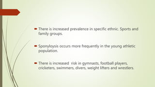  There is increased prevalence in specific ethnic. Sports and
family groups.
 Sponyloysis occurs more frequently in the young athletic
population.
 There is increased risk in gymnasts, football players,
cricketers, swimmers, divers, weight lifters and wrestlers.
 