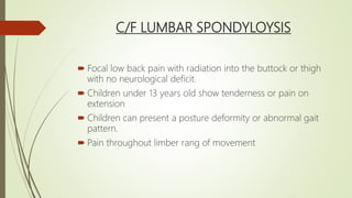 C/F LUMBAR SPONDYLOYSIS
 Focal low back pain with radiation into the buttock or thigh
with no neurological deficit.
 Children under 13 years old show tenderness or pain on
extension
 Children can present a posture deformity or abnormal gait
pattern.
 Pain throughout limber rang of movement
 