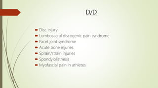 D/D
 Disc injury
 Lumbosacral discogenic pain syndrome
 Facet joint syndrome
 Acute bone injuries
 Sprain/strain injuries
 Spondylolisthesis
 Myofascial pain in athletes
 