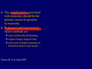 The complications associated
with reduction should be the
primary reason to question
its necessity.
Reduction and instrumented
fusion methods are
more technically demanding,
require longer surgical time
and result in higher amounts of
blood loss than in situ fusion.
Poussa M, et al, Spine1993
 