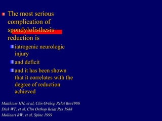 The most serious
complication of
spondylolisthesis
reduction is
iatrogenic neurologic
injury
and deficit
and it has been shown
that it correlates with the
degree of reduction
achieved
Matthiass HH, et al, Clin Orthop Relat Res1986
Dick WT, et al, Clin Orthop Relat Res 1988
Molinari RW, et al, Spine 1999
 