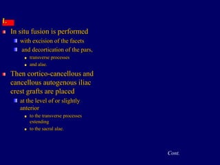I.
In situ fusion is performed
with excision of the facets
and decortication of the pars,
transverse processes
and alae.
Then cortico-cancellous and
cancellous autogenous iliac
crest grafts are placed
at the level of or slightly
anterior
to the transverse processes
extending
to the sacral alae.
Cont.
 