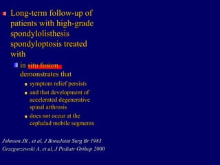 Long-term follow-up of
patients with high-grade
spondylolisthesis
spondyloptosis treated
with
in situ fusion
demonstrates that
symptom relief persists
and that development of
accelerated degenerative
spinal arthrosis
does not occur at the
cephalad mobile segments
Johnson JR , et al, J BoneJoint Surg Br 1983
Grzegorzewski A, et al, J Pediatr Orthop 2000
 