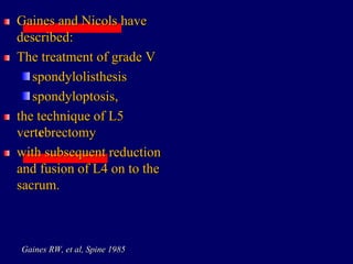 Gaines and Nicols have
described:
The treatment of grade V
spondylolisthesis
spondyloptosis,
the technique of L5
vertebrectomy
with subsequent reduction
and fusion of L4 on to the
sacrum.
Gaines RW, et al, Spine 1985
 