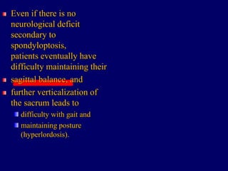Even if there is no
neurological deficit
secondary to
spondyloptosis,
patients eventually have
difficulty maintaining their
sagittal balance, and
further verticalization of
the sacrum leads to
difficulty with gait and
maintaining posture
(hyperlordosis).
 