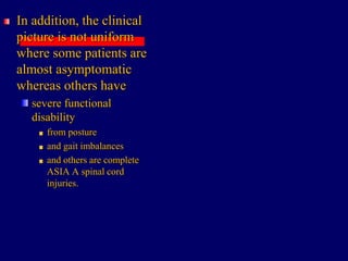In addition, the clinical
picture is not uniform
where some patients are
almost asymptomatic
whereas others have
severe functional
disability
from posture
and gait imbalances
and others are complete
ASIA A spinal cord
injuries.
 