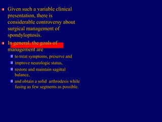 Given such a variable clinical
presentation, there is
considerable controversy about
surgical management of
spondyloptosis.
In general, the goals of
management are
to treat symptoms, preserve and
improve neurologic status,
restore and maintain sagittal
balance,
and obtain a solid arthrodesis while
fusing as few segments as possible.
 