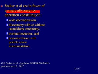 Stoker et al are in favor of
a single all-posterior
operation consisting of :
wide decompression,
discectomy with or without
sacral dome osteotomy,
postural reduction, and
posterior fusion with
pedicle screw
instrumentation.
G.E. Stoker, et al, ArgoSpine NEWS&JOURNAL-
quarterly march , 2011
Cont.
 