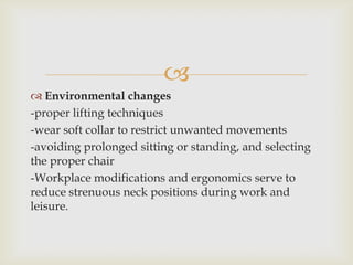 
 Environmental changes
-proper lifting techniques
-wear soft collar to restrict unwanted movements
-avoiding prolonged sitting or standing, and selecting
the proper chair
-Workplace modifications and ergonomics serve to
reduce strenuous neck positions during work and
leisure.
 