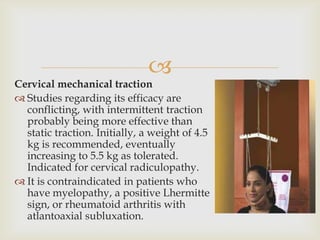 
Cervical mechanical traction
 Studies regarding its efficacy are
conflicting, with intermittent traction
probably being more effective than
static traction. Initially, a weight of 4.5
kg is recommended, eventually
increasing to 5.5 kg as tolerated.
Indicated for cervical radiculopathy.
 It is contraindicated in patients who
have myelopathy, a positive Lhermitte
sign, or rheumatoid arthritis with
atlantoaxial subluxation.
 