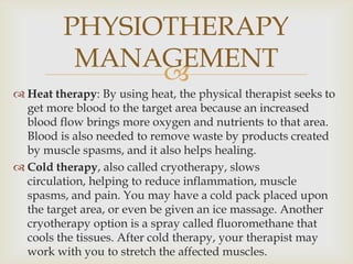 
 Heat therapy: By using heat, the physical therapist seeks to
get more blood to the target area because an increased
blood flow brings more oxygen and nutrients to that area.
Blood is also needed to remove waste by products created
by muscle spasms, and it also helps healing.
 Cold therapy, also called cryotherapy, slows
circulation, helping to reduce inflammation, muscle
spasms, and pain. You may have a cold pack placed upon
the target area, or even be given an ice massage. Another
cryotherapy option is a spray called fluoromethane that
cools the tissues. After cold therapy, your therapist may
work with you to stretch the affected muscles.
PHYSIOTHERAPY
MANAGEMENT
 