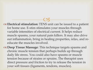 
 Electrical stimulation: TENS unit can be issued to a patient
for home use. E-stim stimulates your muscles through
variable intensities of electrical current. It helps reduce
muscle spasms, your natural pain killers. It may also drive
out inflammation, bring in healing properties, relax, and re-
educate the muscles involved.
 Deep Tissue Massage: This technique targets spasms and
chronic muscle tension that perhaps builds up through
daily life stress. You could also have spasms or muscle
tension because of strains or sprains. The therapist uses
direct pressure and friction to try to release the tension in
your soft tissues (ligaments, tendons, muscles).
 
