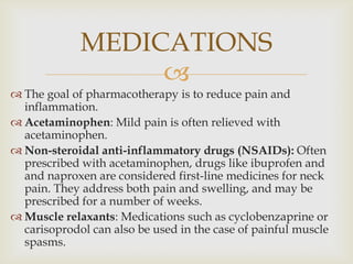 
 The goal of pharmacotherapy is to reduce pain and
inflammation.
 Acetaminophen: Mild pain is often relieved with
acetaminophen.
 Non-steroidal anti-inflammatory drugs (NSAIDs): Often
prescribed with acetaminophen, drugs like ibuprofen and
and naproxen are considered first-line medicines for neck
pain. They address both pain and swelling, and may be
prescribed for a number of weeks.
 Muscle relaxants: Medications such as cyclobenzaprine or
carisoprodol can also be used in the case of painful muscle
spasms.
MEDICATIONS
 