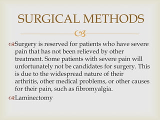 
Surgery is reserved for patients who have severe
pain that has not been relieved by other
treatment. Some patients with severe pain will
unfortunately not be candidates for surgery. This
is due to the widespread nature of their
arthritis, other medical problems, or other causes
for their pain, such as fibromyalgia.
Laminectomy
SURGICAL METHODS
 