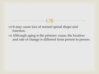 
 It may cause loss of normal spinal shape and
function.
 Although aging is the primary cause, the location
and rate of change is different from person to person.
 