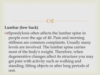 
Lumbar (low back)
Spondylosis often affects the lumbar spine in
people over the age of 40. Pain and morning
stiffness are common complaints. Usually many
levels are involved. The lumbar spine carries
most of the body's weight. Therefore, when
degenerative changes affect its structure you may
get pain with activity such as walking and
standing, lifting objects or after long periods of
rest.
 