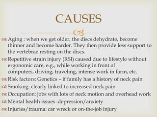
 Aging : when we get older, the discs dehydrate, become
thinner and become harder. They then provide less support to
the vertebrae resting on the discs.
 Repetitive strain injury (RSI) caused due to lifestyle without
ergonomic care, e.g., while working in front of
computers, driving, traveling, intense work in farm, etc.
 Risk factors: Genetics – if family has a history of neck pain
 Smoking: clearly linked to increased neck pain
 Occupation: jobs with lots of neck motion and overhead work
 Mental health issues :depression/anxiety
 Injuries/trauma: car wreck or on-the-job injury
CAUSES
 