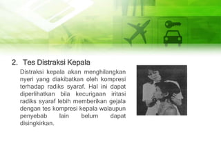 2. Tes Distraksi Kepala
Distraksi kepala akan menghilangkan
nyeri yang diakibatkan oleh kompresi
terhadap radiks syaraf. Hal ini dapat
diperlihatkan bila kecurigaan iritasi
radiks syaraf lebih memberikan gejala
dengan tes kompresi kepala walaupun
penyebab lain belum dapat
disingkirkan.
 