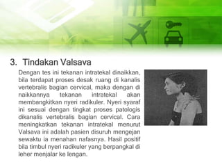 3. Tindakan Valsava
Dengan tes ini tekanan intratekal dinaikkan,
bila terdapat proses desak ruang di kanalis
vertebralis bagian cervical, maka dengan di
naikkannya tekanan intratekal akan
membangkitkan nyeri radikuler. Nyeri syaraf
ini sesuai dengan tingkat proses patologis
dikanalis vertebralis bagian cervical. Cara
meningkatkan tekanan intratekal menurut
Valsava ini adalah pasien disuruh mengejan
sewaktu ia menahan nafasnya. Hasil positif
bila timbul nyeri radikuler yang berpangkal di
leher menjalar ke lengan.
 