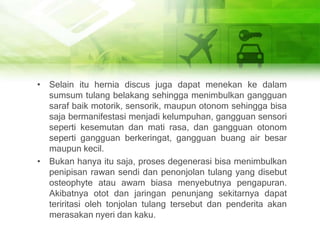 • Selain itu hernia discus juga dapat menekan ke dalam
sumsum tulang belakang sehingga menimbulkan gangguan
saraf baik motorik, sensorik, maupun otonom sehingga bisa
saja bermanifestasi menjadi kelumpuhan, gangguan sensori
seperti kesemutan dan mati rasa, dan gangguan otonom
seperti gangguan berkeringat, gangguan buang air besar
maupun kecil.
• Bukan hanya itu saja, proses degenerasi bisa menimbulkan
penipisan rawan sendi dan penonjolan tulang yang disebut
osteophyte atau awam biasa menyebutnya pengapuran.
Akibatnya otot dan jaringan penunjang sekitarnya dapat
teriritasi oleh tonjolan tulang tersebut dan penderita akan
merasakan nyeri dan kaku.
 