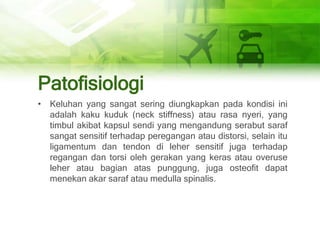Patofisiologi
• Keluhan yang sangat sering diungkapkan pada kondisi ini
adalah kaku kuduk (neck stiffness) atau rasa nyeri, yang
timbul akibat kapsul sendi yang mengandung serabut saraf
sangat sensitif terhadap peregangan atau distorsi, selain itu
ligamentum dan tendon di leher sensitif juga terhadap
regangan dan torsi oleh gerakan yang keras atau overuse
leher atau bagian atas punggung, juga osteofit dapat
menekan akar saraf atau medulla spinalis.
 