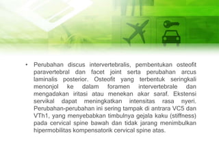 • Perubahan discus intervertebralis, pembentukan osteofit
paravertebral dan facet joint serta perubahan arcus
laminalis posterior. Osteofit yang terbentuk seringkali
menonjol ke dalam foramen intervertebrale dan
mengadakan iritasi atau menekan akar saraf. Ekstensi
servikal dapat meningkatkan intensitas rasa nyeri.
Perubahan-perubahan ini sering tampak di antrara VC5 dan
VTh1, yang menyebabkan timbulnya gejala kaku (stiffness)
pada cervical spine bawah dan tidak jarang menimbulkan
hipermobilitas kompensatorik cervical spine atas.
 