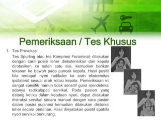 Pemeriksaan / Tes Khusus
1. Tes Provokasi
Tes Spurling atau tes Kompresi Foraminal, dilakukan
dengan cara posisi leher diekstensikan dan kepala
dirotasikan ke salah satu sisi, kemudian berikan
tekanan ke bawah pada puncak kepala. Hasil positif
bila terdapat nyeri radikuler ke arah ekstremitas
ipsilateral sesuai arah rotasi kepala. Pemeriksaan ini
sangat spesifik namun tidak sensitif guna mendeteksi
adanya radikulopati servikal. Pada pasien yang
datang ketika dalam keadaan nyeri, dapat dilakukan
distraksi servikal secara manual dengan cara pasien
dalam posisi supinasi kemudian dilakukan distraksi
leher secara perlahan. Hasil dinyatakan positif apabila
nyeri servikal berkurang.
 