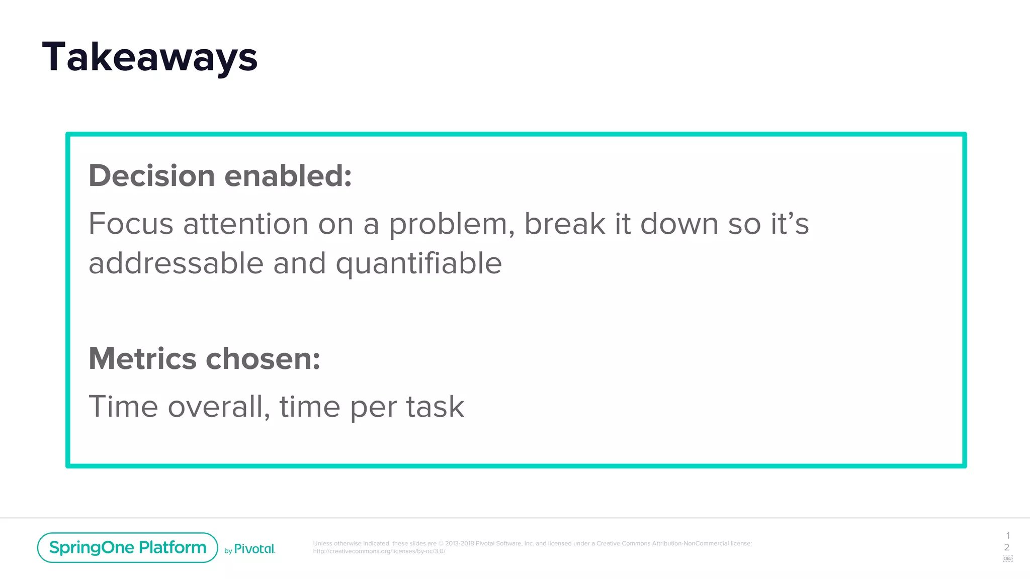 Unless otherwise indicated, these slides are © 2013-2018 Pivotal Software, Inc. and licensed under a Creative Commons Attribution-NonCommercial license:
http://creativecommons.org/licenses/by-nc/3.0/
Takeaways
1
2
￼
Decision enabled:
Focus attention on a problem, break it down so it’s
addressable and quantifiable
Metrics chosen:
Time overall, time per task
 
