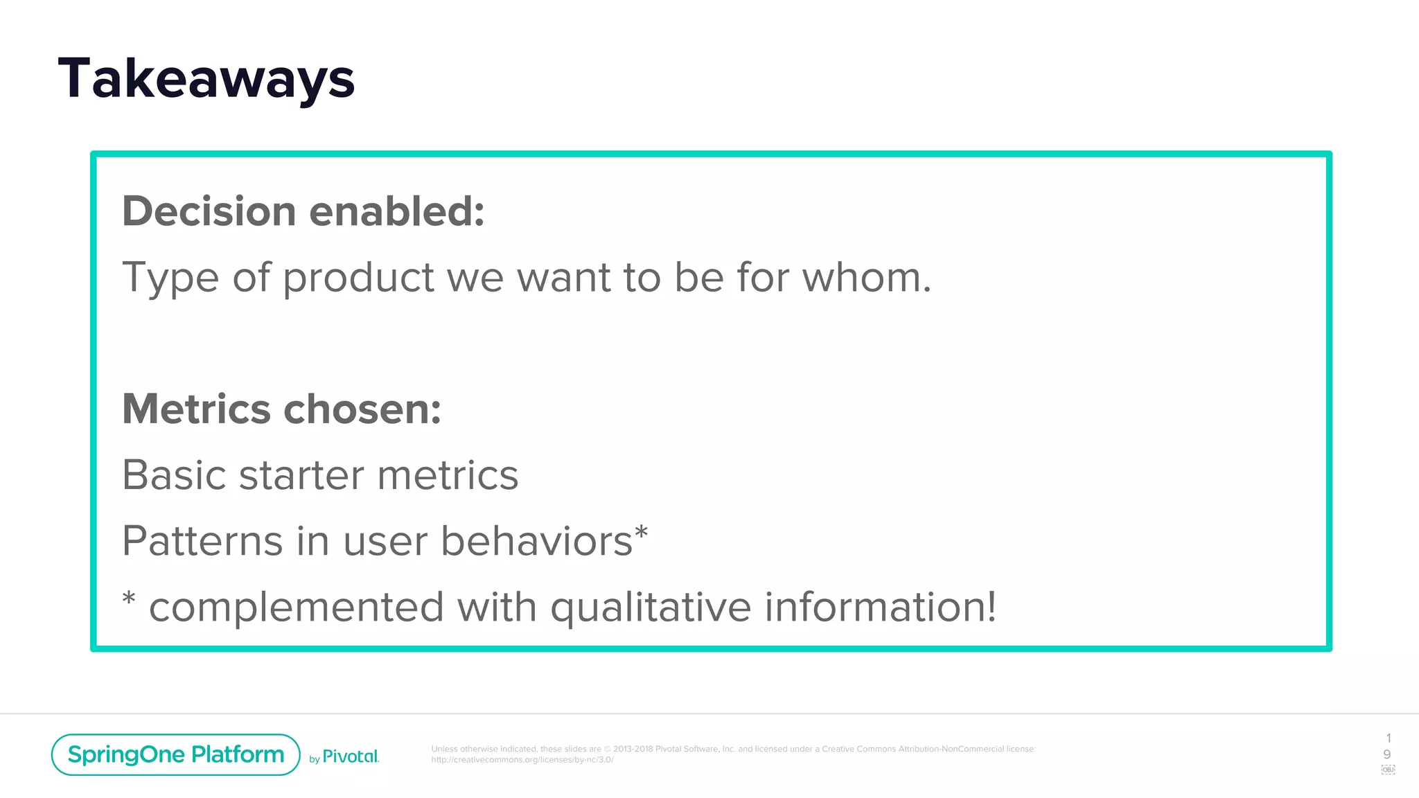 Unless otherwise indicated, these slides are © 2013-2018 Pivotal Software, Inc. and licensed under a Creative Commons Attribution-NonCommercial license:
http://creativecommons.org/licenses/by-nc/3.0/
Takeaways
1
9
￼
Decision enabled:
Type of product we want to be for whom.
Metrics chosen:
Basic starter metrics
Patterns in user behaviors*
* complemented with qualitative information!
 