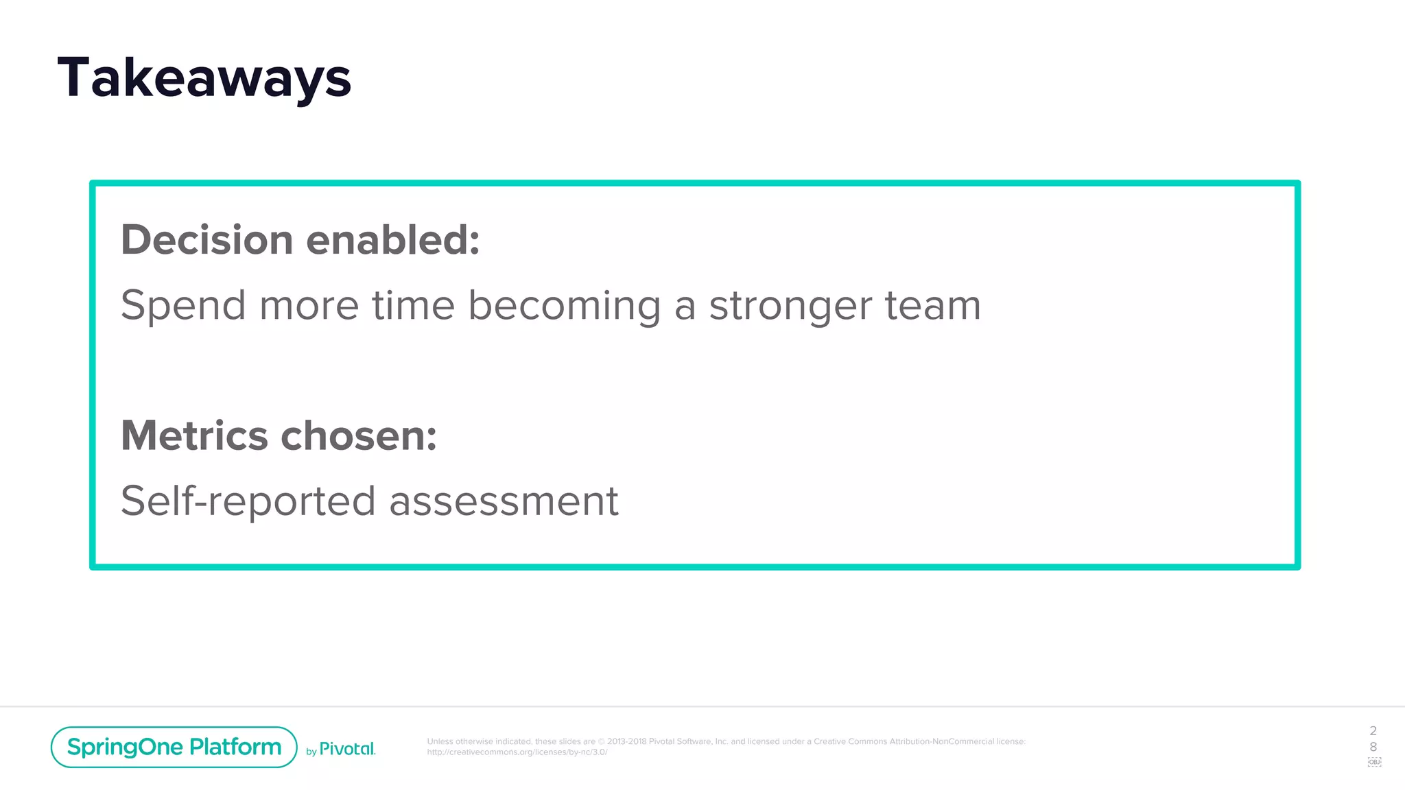 Unless otherwise indicated, these slides are © 2013-2018 Pivotal Software, Inc. and licensed under a Creative Commons Attribution-NonCommercial license:
http://creativecommons.org/licenses/by-nc/3.0/
Takeaways
2
8
￼
Decision enabled:
Spend more time becoming a stronger team
Metrics chosen:
Self-reported assessment
 