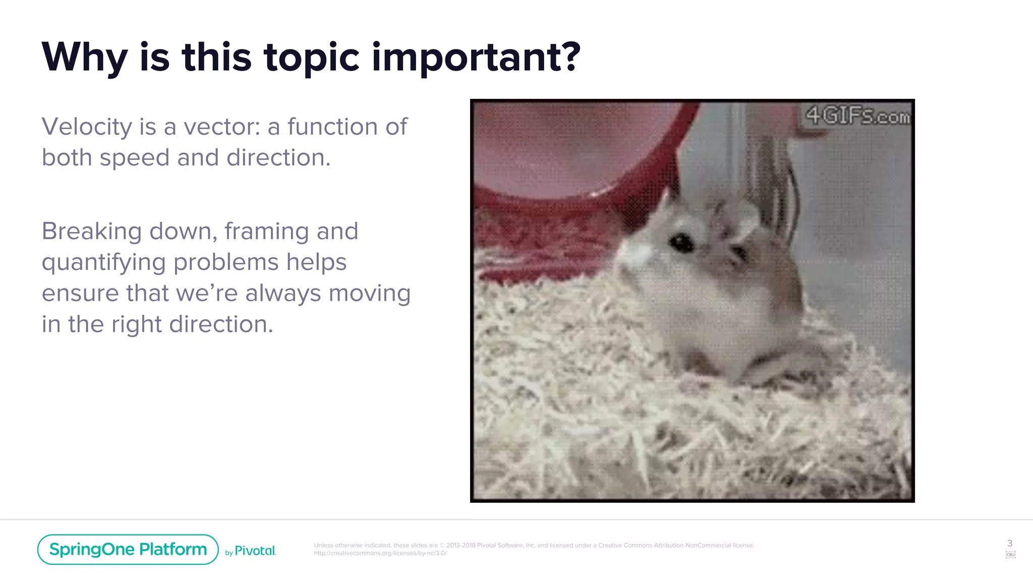 Unless otherwise indicated, these slides are © 2013-2018 Pivotal Software, Inc. and licensed under a Creative Commons Attribution-NonCommercial license:
http://creativecommons.org/licenses/by-nc/3.0/
Why is this topic important?
Velocity is a vector: a function of
both speed and direction.
Breaking down, framing and
quantifying problems helps
ensure that we’re always moving
in the right direction.
3
￼
 