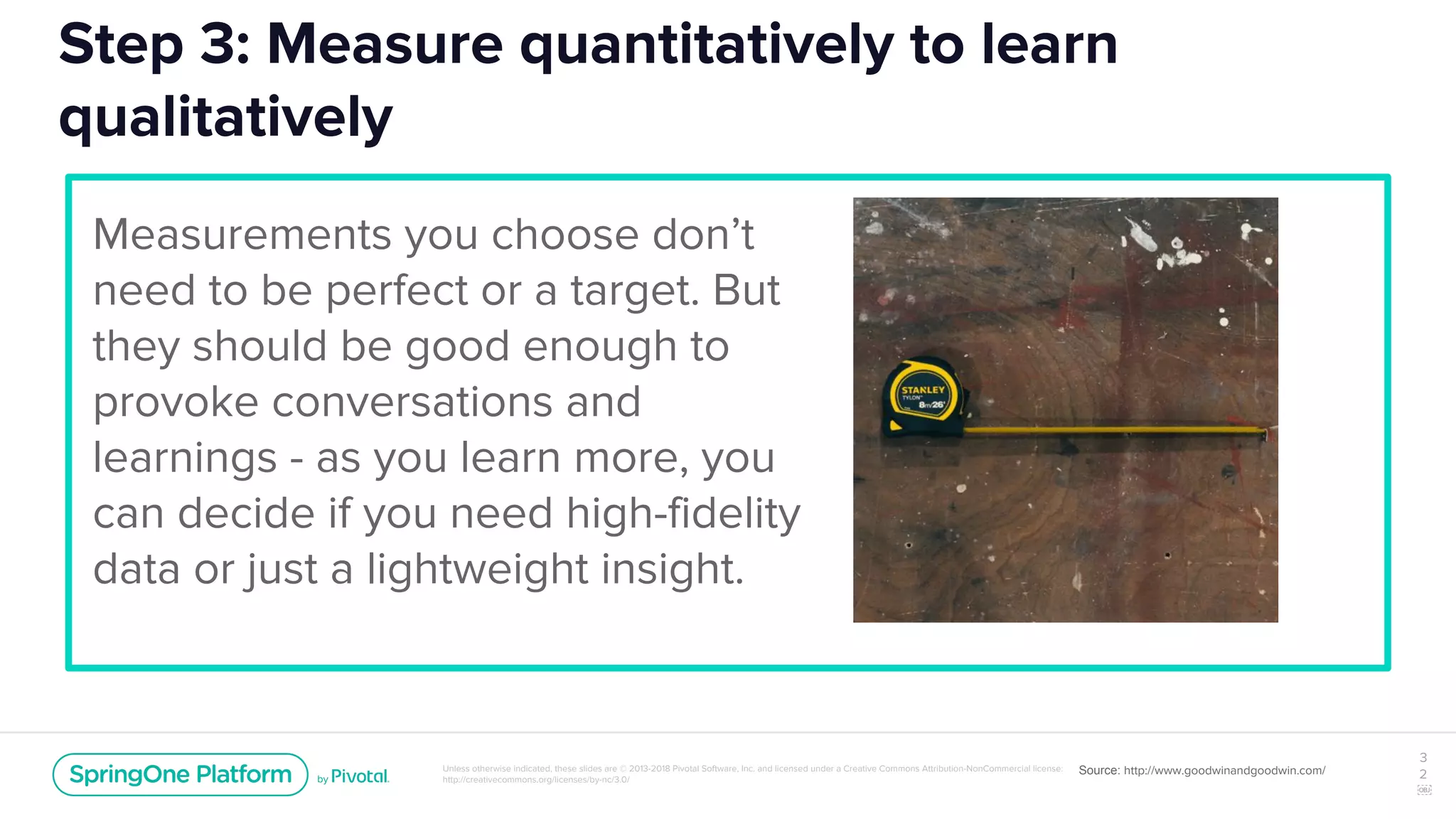 Unless otherwise indicated, these slides are © 2013-2018 Pivotal Software, Inc. and licensed under a Creative Commons Attribution-NonCommercial license:
http://creativecommons.org/licenses/by-nc/3.0/
Step 3: Measure quantitatively to learn
qualitatively
Measurements you choose don’t
need to be perfect or a target. But
they should be good enough to
provoke conversations and
learnings - as you learn more, you
can decide if you need high-fidelity
data or just a lightweight insight.
3
2
￼
Source: http://www.goodwinandgoodwin.com/
 