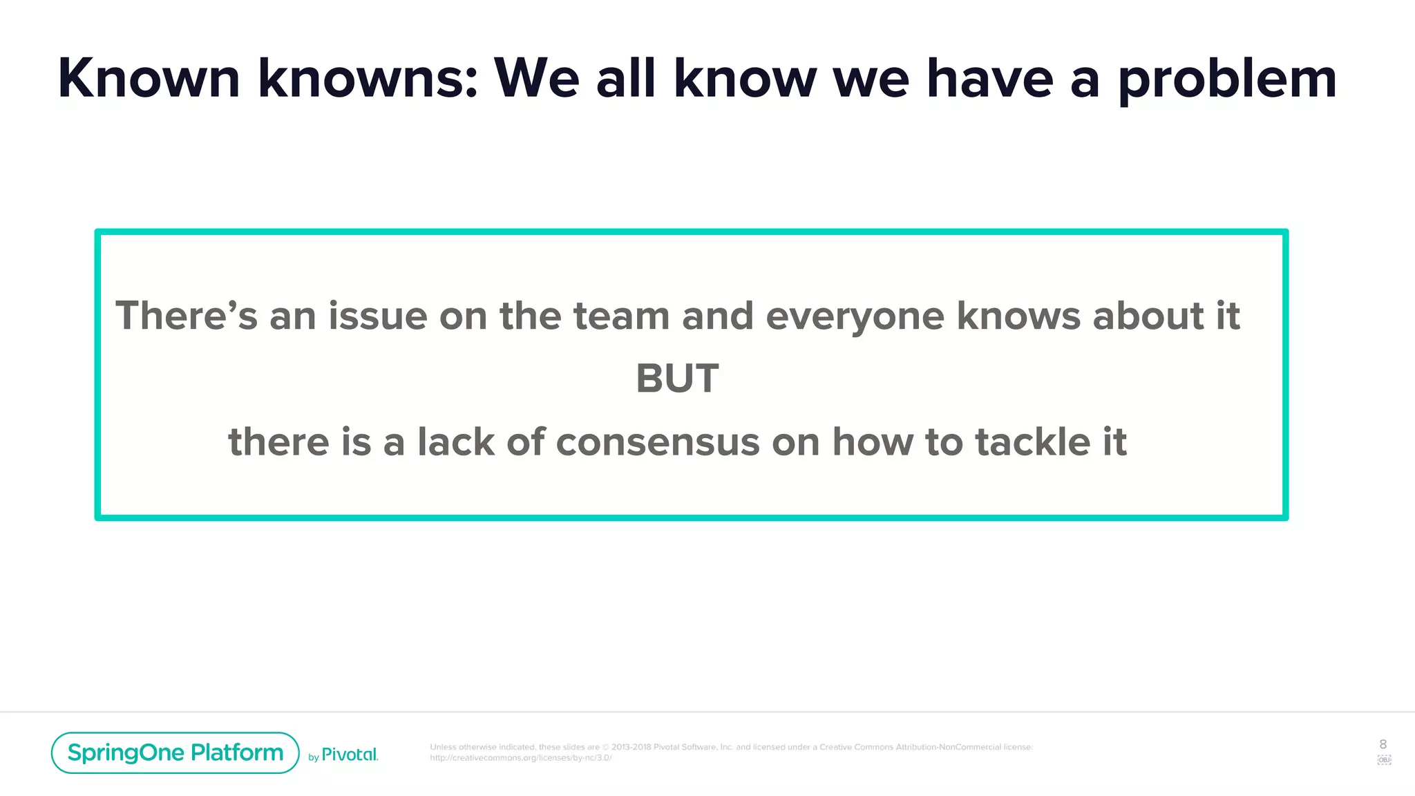 Unless otherwise indicated, these slides are © 2013-2018 Pivotal Software, Inc. and licensed under a Creative Commons Attribution-NonCommercial license:
http://creativecommons.org/licenses/by-nc/3.0/
Known knowns: We all know we have a problem
There’s an issue on the team and everyone knows about it
BUT
there is a lack of consensus on how to tackle it
8
￼
 