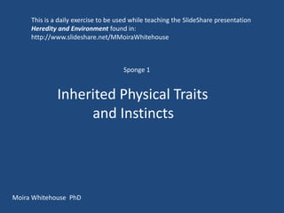 This is a daily exercise to be used while teaching the SlideShare presentation
     Heredity and Environment found in:
     http://www.slideshare.net/MMoiraWhitehouse



                                     Sponge 1


              Inherited Physical Traits
                   and Instincts




Moira Whitehouse PhD
 