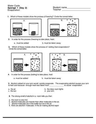 Water Cycle
Sponge 1 (Day 2)                                                 Student name___________________
Evaporation                                                      Teacher _______________________


1. Which of these models show the process of freezing?. Circle the correct letter.

                      A.                                               B.




2.    In order for this process (freezing) to take place, heat::

         a. must be added                      b. must be taken away.

 3. Which of these models show the process of boiling (fast evaporation)?
 Circle the correct letter.


                      A.                                                     B.




4.    In order for this process (boiling) to take place, heat:

        a. must be added                       b. must be taken away

5. Alcohol rubbed on your arm would quickly evaporate. The evaporating alcohol causes your arm
to feel cool because enough heat was taken from ______________ to cause evaporation.

a. the air                                        b. the class room lights
c. the sun                                        d. your arm

 6. The strong smell of alcohol in a room tells you that :

 a.   the room is very hot.
 b.   alcohol molecules are heavier than other molecules in the air.
 c.    alcohol molecules are in the bottle but not in the air
 4.   there are alcohol r molecules in the air making alcohol vapor
 