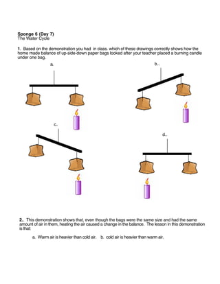 Sponge 6 (Day 7)
The Water Cycle

1. Based on the demonstration you had in class. which of these drawings correctly shows how the
home made balance of up-side-down paper bags looked after your teacher placed a burning candle
under one bag.
                 a.                                                     b..




                   c..

                                                                                 d..




2.. This demonstration shows that, even though the bags were the same size and had the same
amount of air in them, heating the air caused a change in the balance. The lesson in this demonstration
is that:

       a. Warm air is heavier than cold air. b. cold air is heavier than warm air.
 