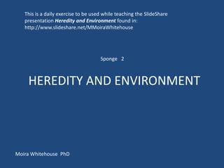 This is a daily exercise to be used while teaching the SlideShare
   presentation Heredity and Environment found in:
   http://www.slideshare.net/MMoiraWhitehouse




                                     Sponge 2



    HEREDITY AND ENVIRONMENT




Moira Whitehouse PhD
 