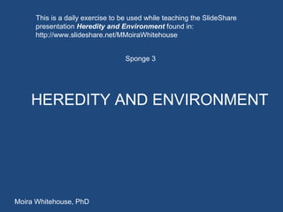 HEREDITY AND ENVIRONMENT Sponge 3 Moira Whitehouse, PhD This is a daily exercise to be used while teaching the SlideShare presentation  Heredity and Environment  found in:  http://www.slideshare.net/MMoiraWhitehouse 