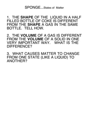 SPONGE...States of   Matter


1. THE SHAPE OF THE LIQUID IN A HALF
FILLED BOTTLE OF COKE IS DIFFERENT
FROM THE SHAPE A GAS IN THE SAME
BOTTLE. TELL HOW.

2. THE VOLUME OF A GAS IS DIFFERENT
FROM THE VOLUME OF A SOLID IN ONE
VERY IMPORTANT WAY. WHAT IS THE
DIFFERENCE?

3. WHAT CAUSES MATTER TO CHANGE
FROM ONE STATE (LIKE A LIQUID) TO
ANOTHER?
 