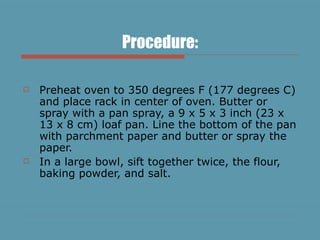 Procedure: Preheat oven to 350 degrees F (177 degrees C) and place rack in center of oven. Butter or spray with a pan spray, a 9 x 5 x 3 inch (23 x 13 x 8 cm) loaf pan. Line the bottom of the pan with parchment paper and butter or spray the paper.  In a large bowl, sift together twice, the flour, baking powder, and salt.  