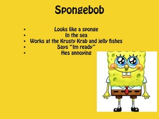Spongebob 
• Looks like a sponge 
• In the sea 
• Works at the Krusty Krab and jelly fishes 
• Says “Im ready” 
• Hes annoying 
 
