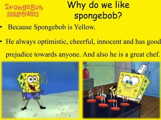 Why do we like
spongebob?
• Because Spongebob is Yellow.
• He always optimistic, cheerful, innocent and has good
prejudice towards anyone. And also he is a great chef.