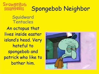 Spongebob Neighbor
Squidward
Tentacles
An octopus that
lives inside easter
island’s head. Very
hateful to
spongebob and
patrick who like to
bother him.
 