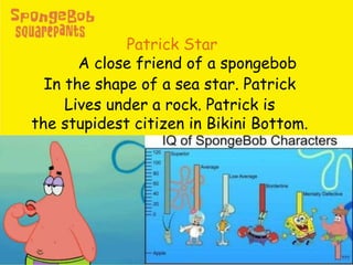 Patrick Star
A close friend of a spongebob
In the shape of a sea star. Patrick
Lives under a rock. Patrick is
the stupidest citizen in Bikini Bottom.
 