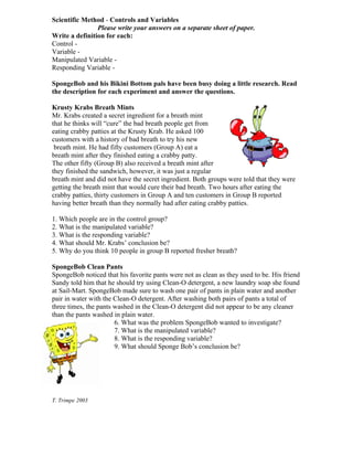 Scientific Method - Controls and Variables
                Please write your answers on a separate sheet of paper.
Write a definition for each:
Control -
Variable -
Manipulated Variable -
Responding Variable -

SpongeBob and his Bikini Bottom pals have been busy doing a little research. Read
the description for each experiment and answer the questions.

Krusty Krabs Breath Mints
Mr. Krabs created a secret ingredient for a breath mint
that he thinks will “cure” the bad breath people get from
eating crabby patties at the Krusty Krab. He asked 100
customers with a history of bad breath to try his new
 breath mint. He had fifty customers (Group A) eat a
breath mint after they finished eating a crabby patty.
The other fifty (Group B) also received a breath mint after
they finished the sandwich, however, it was just a regular
breath mint and did not have the secret ingredient. Both groups were told that they were
getting the breath mint that would cure their bad breath. Two hours after eating the
crabby patties, thirty customers in Group A and ten customers in Group B reported
having better breath than they normally had after eating crabby patties.

1. Which people are in the control group?
2. What is the manipulated variable?
3. What is the responding variable?
4. What should Mr. Krabs’ conclusion be?
5. Why do you think 10 people in group B reported fresher breath?

SpongeBob Clean Pants
SpongeBob noticed that his favorite pants were not as clean as they used to be. His friend
Sandy told him that he should try using Clean-O detergent, a new laundry soap she found
at Sail-Mart. SpongeBob made sure to wash one pair of pants in plain water and another
pair in water with the Clean-O detergent. After washing both pairs of pants a total of
three times, the pants washed in the Clean-O detergent did not appear to be any cleaner
than the pants washed in plain water.
                       6. What was the problem SpongeBob wanted to investigate?
                       7. What is the manipulated variable?
                       8. What is the responding variable?
                       9. What should Sponge Bob’s conclusion be?




T. Trimpe 2003
 