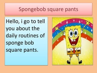 Spongebob square pants 
Hello, i go to tell 
you about the 
daily routines of 
sponge bob 
square pants. 
 