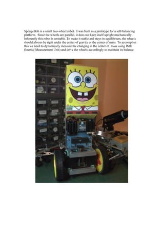 SpongeBob is a small two-wheel robot. It was built as a prototype for a self-balancing
platform. Since the wheels are parallel, it does not keep itself upright mechanically.
Inherently this robot is unstable. To make it stable and stays in equilibrium, the wheels
should always be right under the center of gravity or the center of mass. To accomplish
this we need to dynamically measure the changing in the center of mass using IMU
(Inertial Measurement Unit) and drive the wheels accordingly to maintain its balance.
 